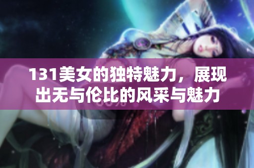 131美女的独特魅力，展现出无与伦比的风采与魅力