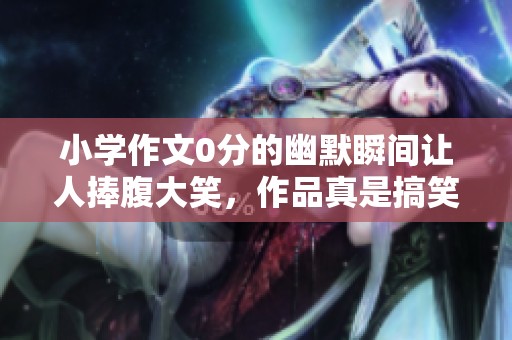 小学作文0分的幽默瞬间让人捧腹大笑，作品真是搞笑得令人发疯