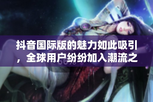 抖音国际版的魅力如此吸引，全球用户纷纷加入潮流之中