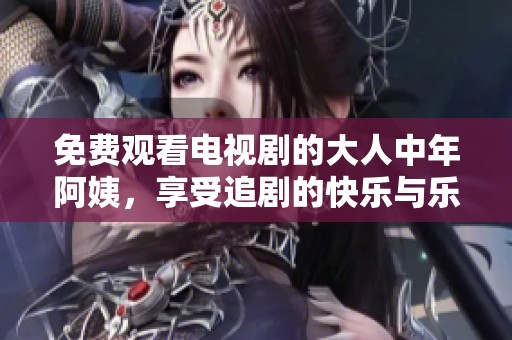 免费观看电视剧的大人中年阿姨，享受追剧的快乐与乐趣