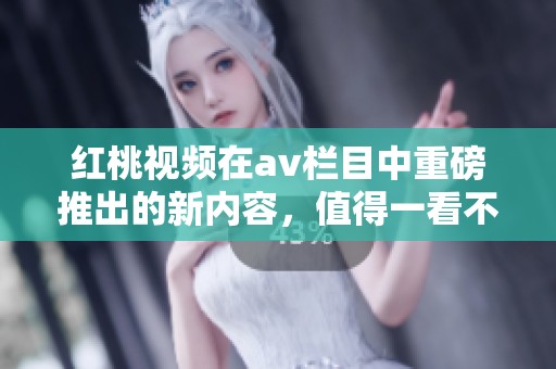红桃视频在**栏目中重磅推出的新内容，值得一看不容错过！