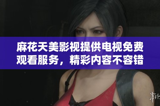 麻花天美影视提供电视免费观看服务，精彩内容不容错过！