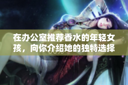 在办公室推荐香水的年轻女孩，向你介绍她的独特选择