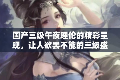 国产三级午夜理伦的精彩呈现，让人欲罢不能的三级盛宴即将开启