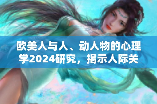 欧美人与人、动人物的心理学2024研究，揭示人际关系的新奥秘
