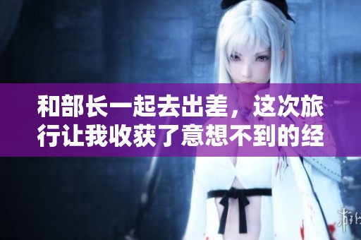 和部长一起去出差，这次旅行让我收获了意想不到的经验与知识。