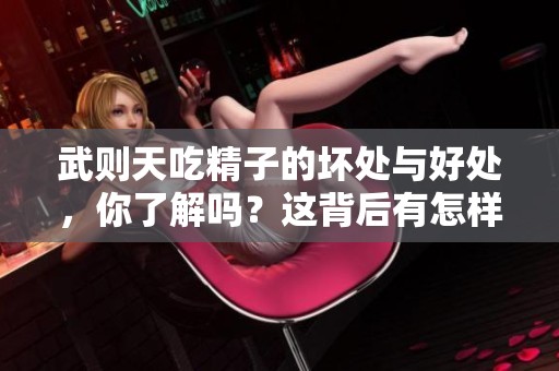 武则天吃精子的坏处与好处，你了解吗？这背后有怎样的故事和影响？
