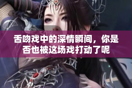 舌吻戏中的深情瞬间，你是否也被这场戏打动了呢