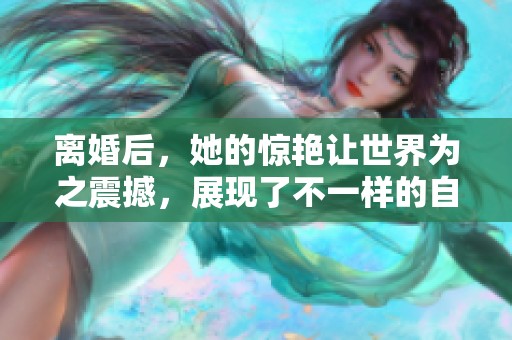 离婚后，她的惊艳让世界为之震撼，展现了不一样的自我