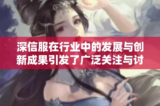 深信服在行业中的发展与创新成果引发了广泛关注与讨论
