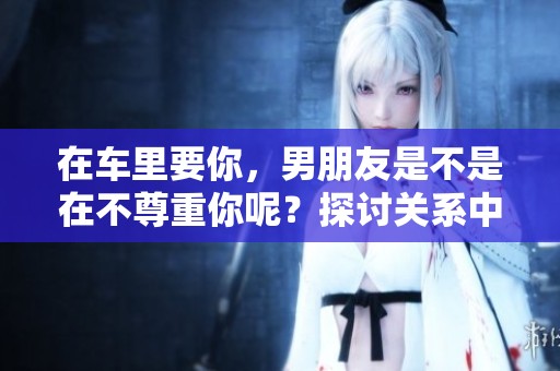 在车里要你，男朋友是不是在不尊重你呢？探讨关系中的尊重与界限