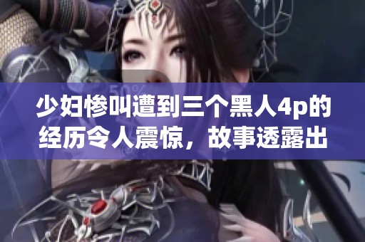 少妇惨叫遭到三个黑人4p的经历令人震惊，故事透露出许多不为人知的细节