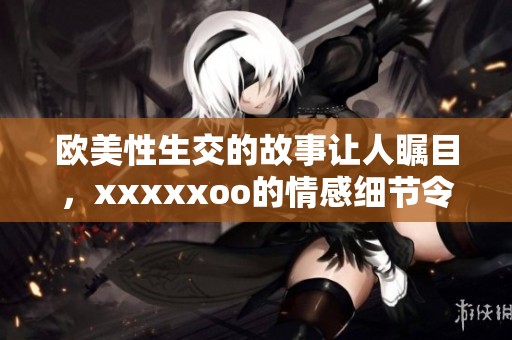 欧美性生交的故事让人瞩目，xxxxxoo的情感细节令人难以置信
