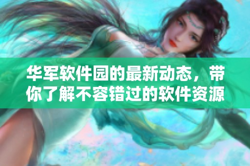 华军软件园的最新动态，带你了解不容错过的软件资源与服务