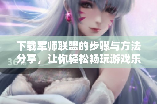 下载军师联盟的步骤与方法分享，让你轻松畅玩游戏乐趣