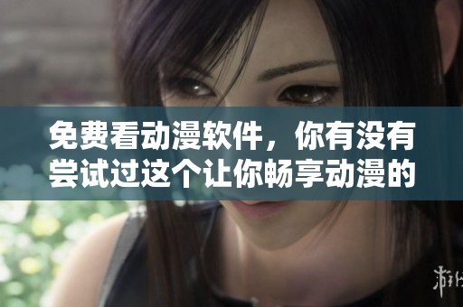 免费看动漫软件，你有没有尝试过这个让你畅享动漫的好选择呢