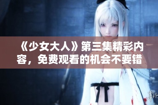 《少女大人》第三集精彩内容，免费观看的机会不要错过！