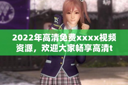 2022年高清免费xxxx视频资源，欢迎大家畅享高清tube盛宴！