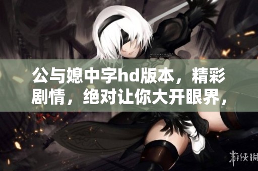 公与媳中字hd版本，精彩剧情，绝对让你大开眼界，尽情欣赏吧！