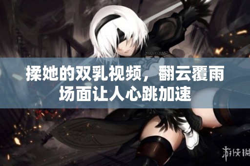 揉她的双乳视频，翻云覆雨场面让人心跳加速