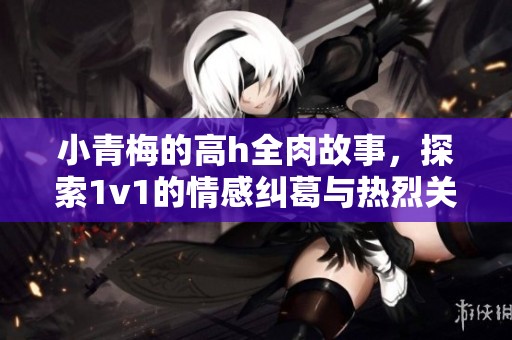 小青梅的高h全肉故事，探索1v1的情感纠葛与热烈关系
