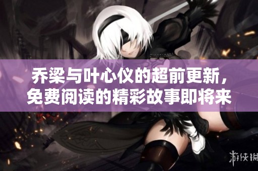 乔梁与叶心仪的超前更新，免费阅读的精彩故事即将来临