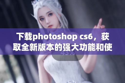 下载photoshop cs6，获取全新版本的强大功能和使用技巧