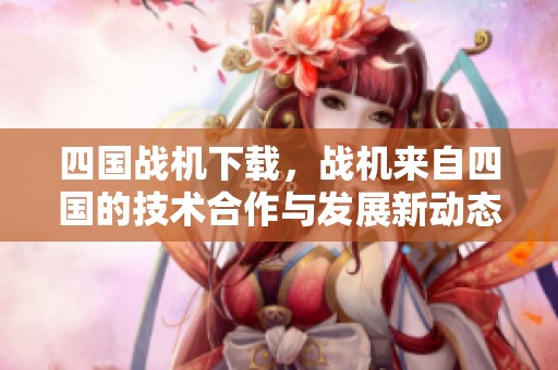 四国战机下载，战机来自四国的技术合作与发展新动态