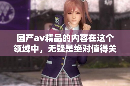 国产**精品的内容在这个领域中，无疑是绝对值得关注的。