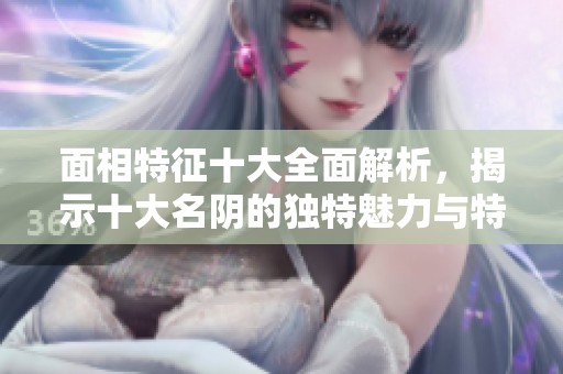 面相特征十大全面解析，揭示十大名阴的独特魅力与特点