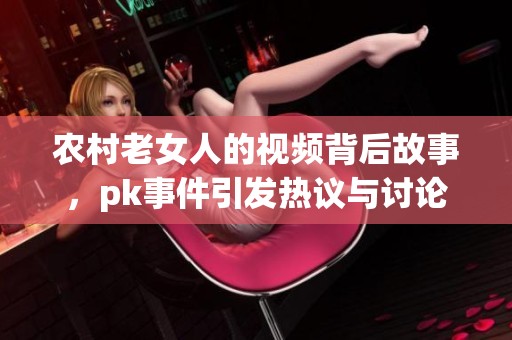 农村老女人的视频背后故事，pk事件引发热议与讨论
