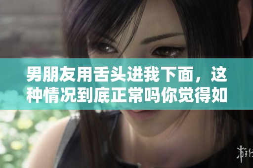 男朋友用舌头进我下面，这种情况到底正常吗你觉得如何呢