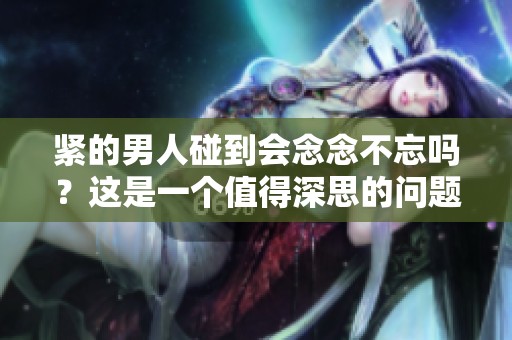 紧的男人碰到会念念不忘吗？这是一个值得深思的问题。