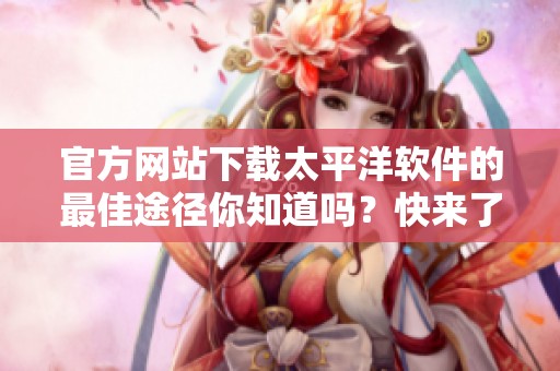 官方网站下载太平洋软件的最佳途径你知道吗？快来了解更多吧！