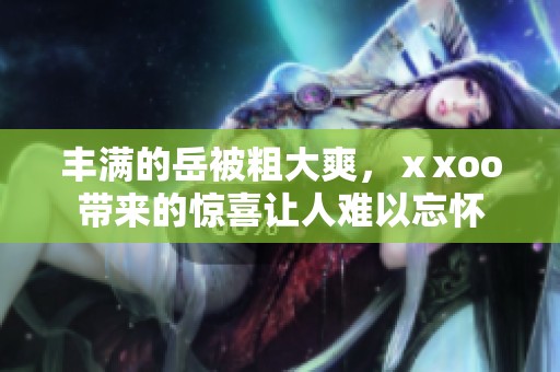 丰满的岳被粗大爽，ⅹxoo带来的惊喜让人难以忘怀
