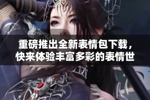 重磅推出全新表情包下载，快来体验丰富多彩的表情世界！