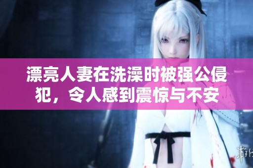 漂亮人妻在洗澡时被强公侵犯，令人感到震惊与不安