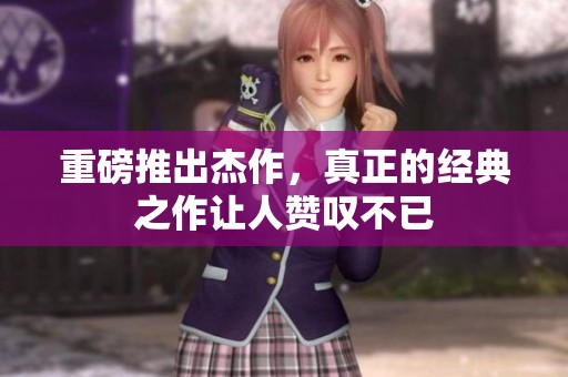 重磅推出杰作，真正的经典之作让人赞叹不已
