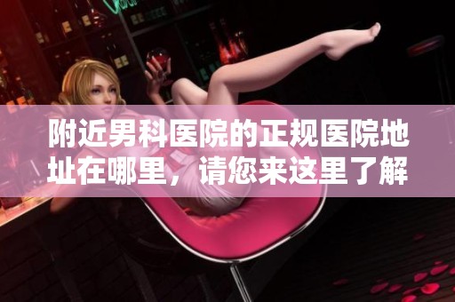 附近男科医院的正规医院地址在哪里，请您来这里了解详情