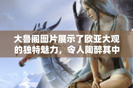 大鲁阁图片展示了欧亚大观的独特魅力，令人陶醉其中的视觉盛宴