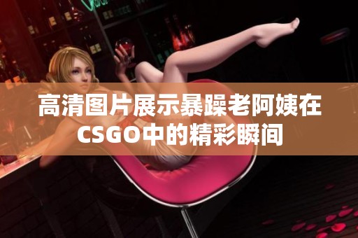 高清图片展示暴躁老阿姨在CSGO中的精彩瞬间