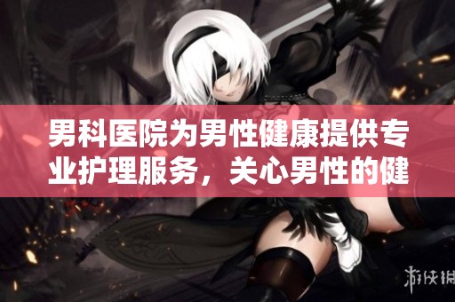 男科医院为男性健康提供专业护理服务，关心男性的健康与幸福生活