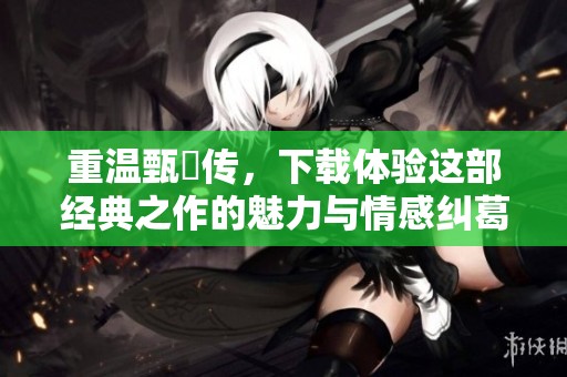 重温甄嬛传，下载体验这部经典之作的魅力与情感纠葛