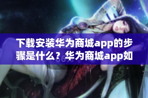 下载安装华为商城app的步骤是什么？华为商城app如何操作才方便？