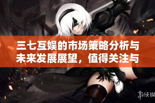 三七互娱的市场策略分析与未来发展展望，值得关注与思考