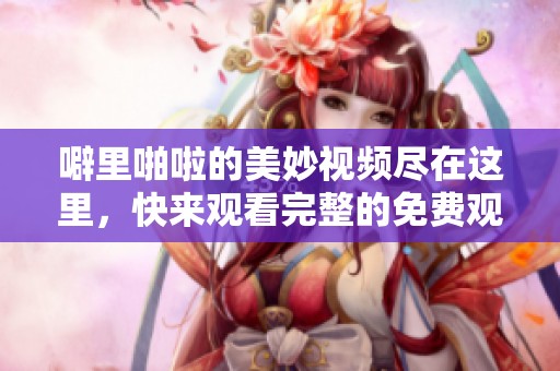 噼里啪啦的美妙视频尽在这里，快来观看完整的免费观看视频大全吧