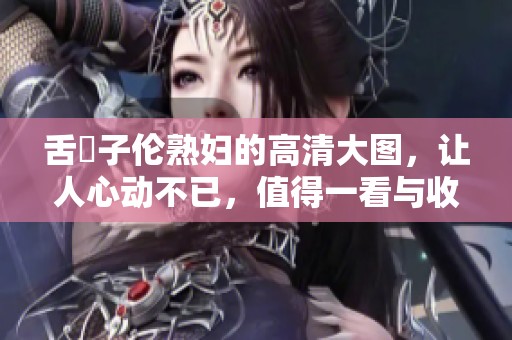 舌乚子伦**的高清大图，让人心动不已，值得一看与收藏