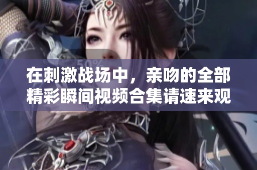 在刺激战场中，亲吻的全部精彩瞬间视频合集请速来观看！