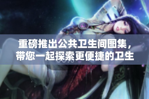 重磅推出公共卫生间图集，带您一起探索更便捷的卫生设施设计与实用性