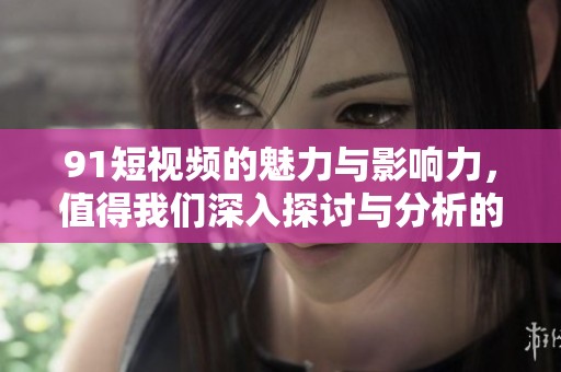 91短视频的魅力与影响力，值得我们深入探讨与分析的内容。